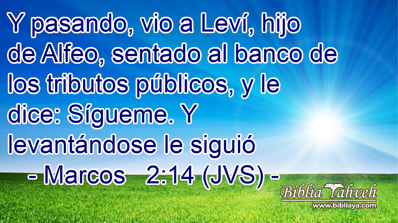 Y pasando, vio a Leví, hijo de Alfeo, sentado al banco de los tributos públicos, y le dice: Sígueme. Y levantándose le siguió
