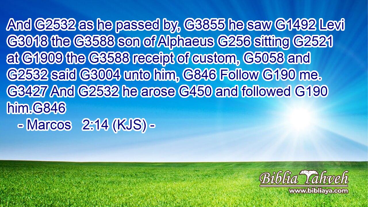 And G2532 as he passed by, G3855 he saw G1492 Levi G3018 the G3588 son of Alphaeus G256 sitting G2521 at G1909 the G3588 receipt of custom, G5058 and G2532 said G3004 unto him, G846 Follow G190 me. G3427 And G2532 he arose G450 and followed G190 him.G846