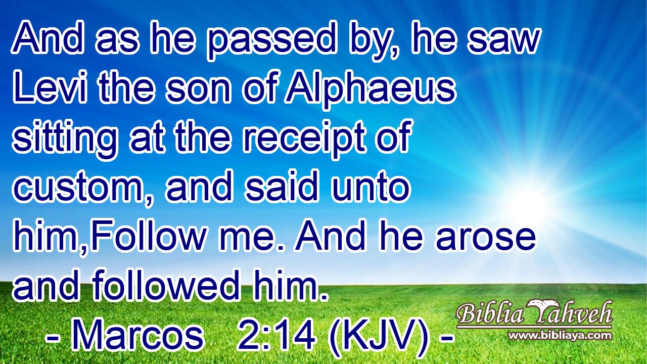 And as he passed by, he saw Levi the son of Alphaeus sitting at the receipt of custom, and said unto him,Follow me. And he arose and followed him.