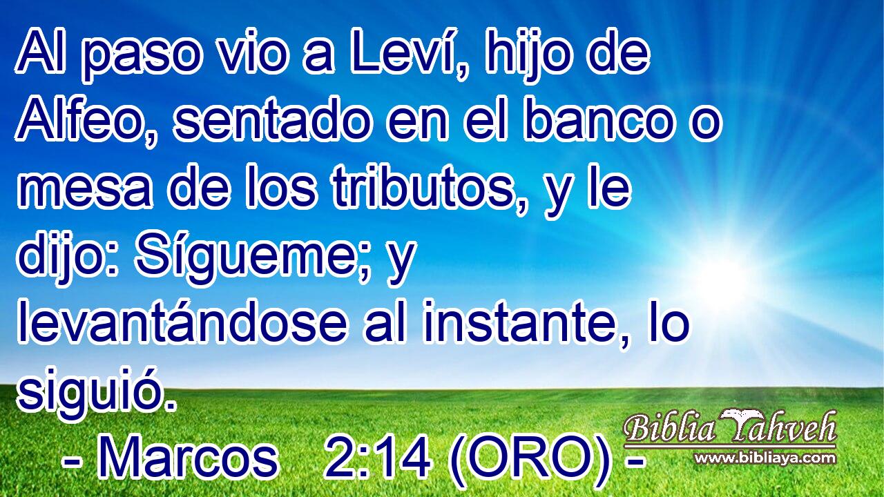  Al paso vio a Leví, hijo de Alfeo, sentado en el banco o mesa de los tributos, y le dijo: Sígueme; y levantándose al instante, lo siguió. 