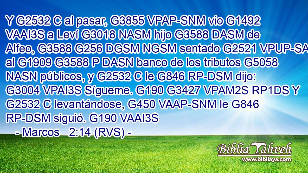Y G2532 C al pasar, G3855 VPAP-SNM vio G1492 VAAI3S a Leví G3018 NASM hijo G3588 DASM de Alfeo, G3588 G256 DGSM NGSM sentado G2521 VPUP-SAM al G1909 G3588 P DASN banco de los tributos G5058 NASN públicos, y G2532 C le G846 RP-DSM dijo: G3004 VPAI3S Sígueme. G190 G3427 VPAM2S RP1DS Y G2532 C levantándose, G450 VAAP-SNM le G846 RP-DSM siguió. G190 VAAI3S 