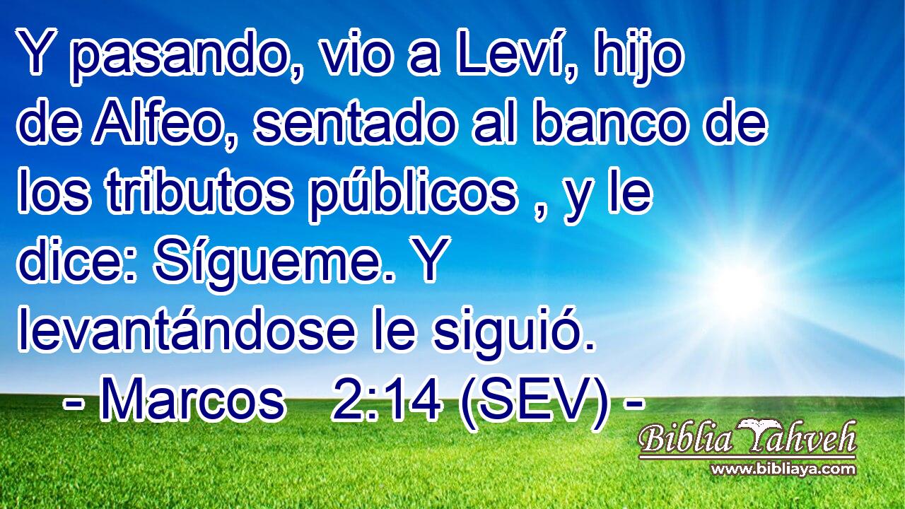 Y pasando, vio a Leví, hijo de Alfeo, sentado al banco de los tributos públicos , y le dice: Sígueme. Y levantándose le siguió.