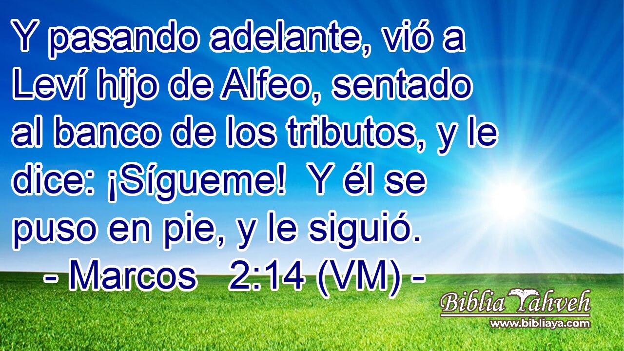 Y pasando adelante, vió a Leví hijo de Alfeo, sentado al banco de los tributos, y le dice: ¡Sígueme!  Y él se puso en pie, y le siguió. 