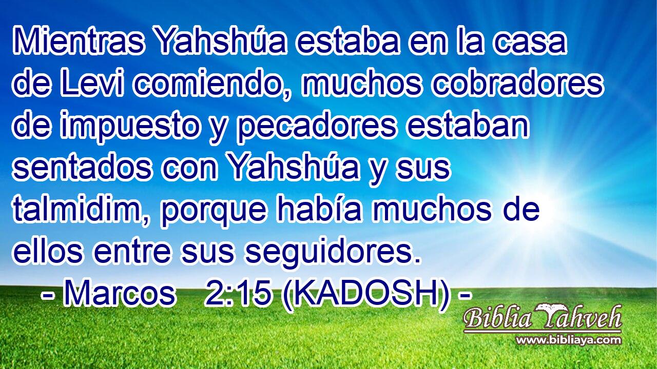  Mientras Yahshúa estaba en la casa de Levi comiendo, muchos cobradores de impuesto y pecadores estaban sentados con Yahshúa y sus talmidim, porque había muchos de ellos entre sus seguidores. 