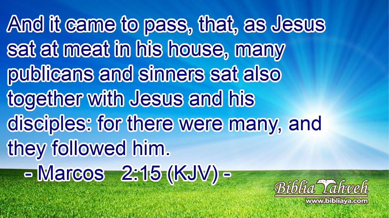 And it came to pass, that, as Jesus sat at meat in his house, many publicans and sinners sat also together with Jesus and his disciples: for there were many, and they followed him.