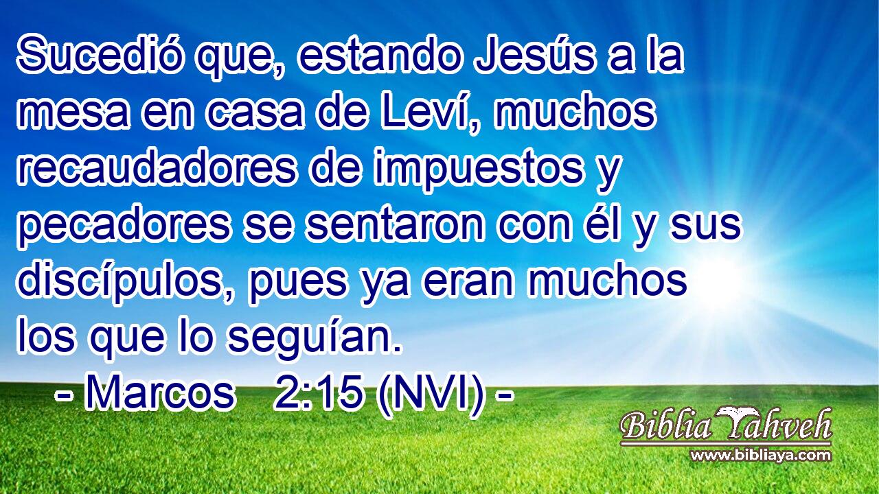 Sucedió que, estando Jesús a la mesa en casa de Leví, muchos recaudadores de impuestos y pecadores se sentaron con él y sus discípulos, pues ya eran muchos los que lo seguían. 
