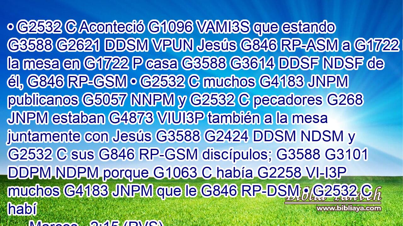 • G2532 C Aconteció G1096 VAMI3S que estando G3588 G2621 DDSM VPUN Jesús G846 RP-ASM a G1722 P la mesa en G1722 P casa G3588 G3614 DDSF NDSF de él, G846 RP-GSM • G2532 C muchos G4183 JNPM publicanos G5057 NNPM y G2532 C pecadores G268 JNPM estaban G4873 VIUI3P también a la mesa juntamente con Jesús G3588 G2424 DDSM NDSM y G2532 C sus G846 RP-GSM discípulos; G3588 G3101 DDPM NDPM porque G1063 C había G2258 VI-I3P muchos G4183 JNPM que le G846 RP-DSM • G2532 C habí