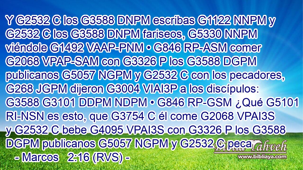 Y G2532 C los G3588 DNPM escribas G1122 NNPM y G2532 C los G3588 DNPM fariseos, G5330 NNPM viéndole G1492 VAAP-PNM • G846 RP-ASM comer G2068 VPAP-SAM con G3326 P los G3588 DGPM publicanos G5057 NGPM y G2532 C con los pecadores, G268 JGPM dijeron G3004 VIAI3P a los discípulos: G3588 G3101 DDPM NDPM • G846 RP-GSM ¿Qué G5101 RI-NSN es esto, que G3754 C él come G2068 VPAI3S y G2532 C bebe G4095 VPAI3S con G3326 P los G3588 DGPM publicanos G5057 NGPM y G2532 C peca