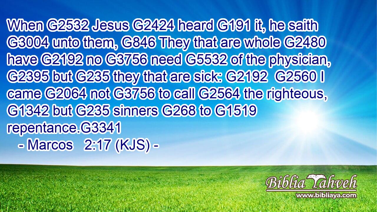 When G2532 Jesus G2424 heard G191 it, he saith G3004 unto them, G846 They that are whole G2480 have G2192 no G3756 need G5532 of the physician, G2395 but G235 they that are sick: G2192  G2560 I came G2064 not G3756 to call G2564 the righteous, G1342 but G235 sinners G268 to G1519 repentance.G3341