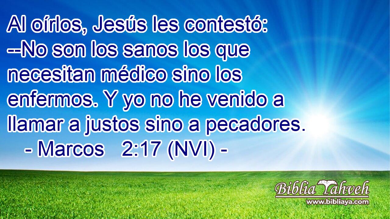  Al oírlos, Jesús les contestó: --No son los sanos los que necesitan médico sino los enfermos. Y yo no he venido a llamar a justos sino a pecadores. 