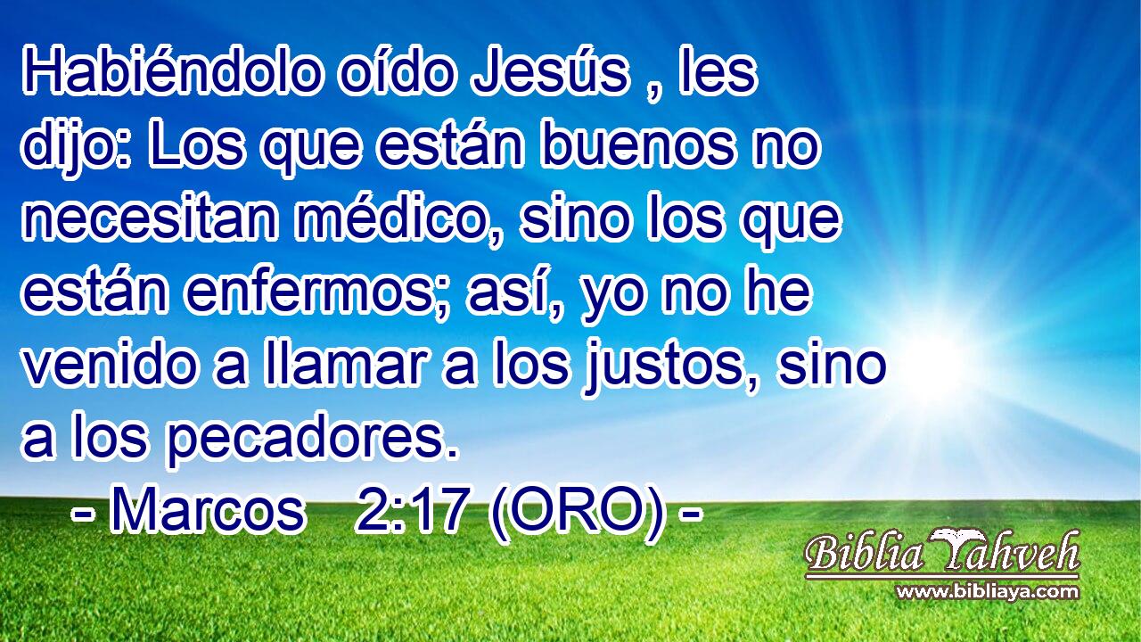  Habiéndolo oído Jesús , les dijo: Los que están buenos no necesitan médico, sino los que están enfermos; así, yo no he venido a llamar a los justos, sino a los pecadores. 