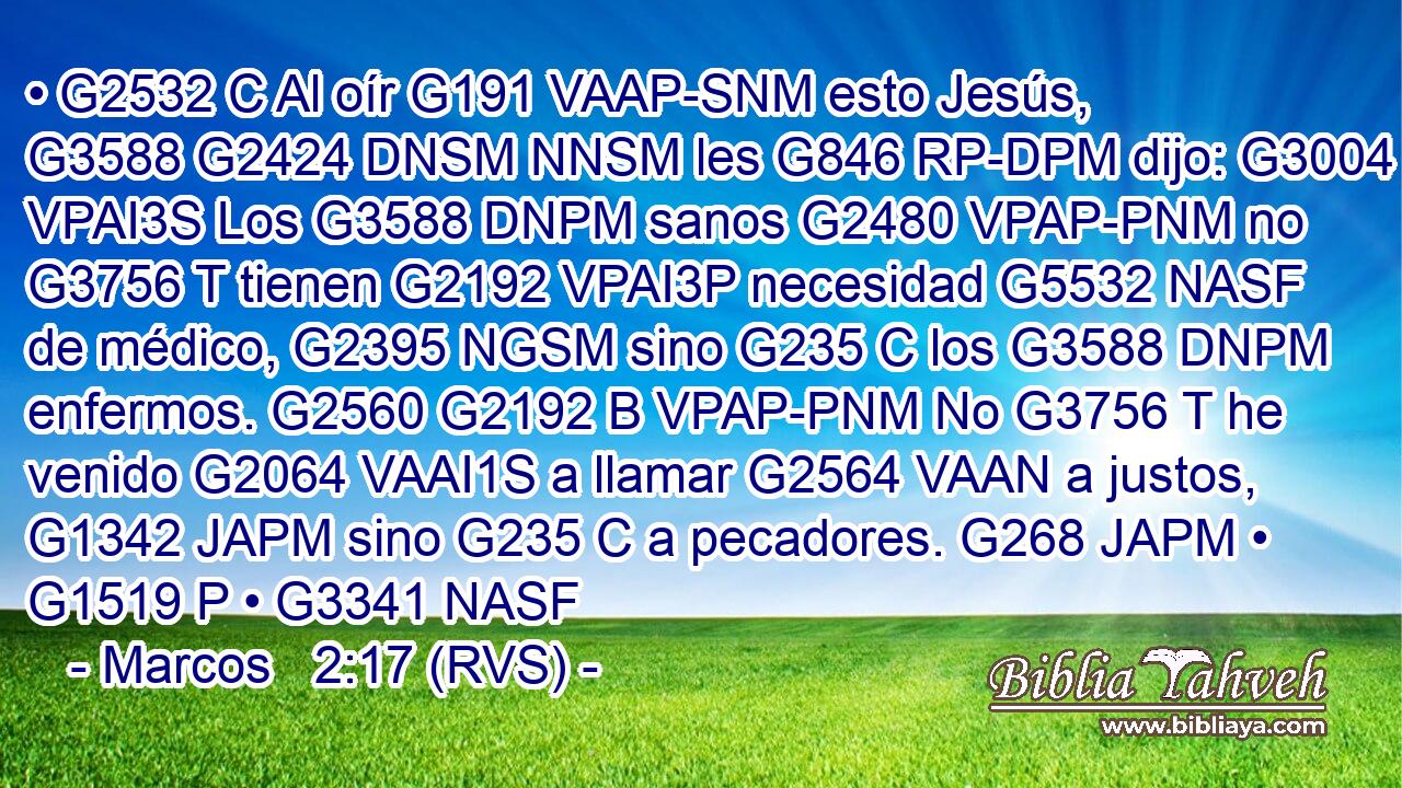 • G2532 C Al oír G191 VAAP-SNM esto Jesús, G3588 G2424 DNSM NNSM les G846 RP-DPM dijo: G3004 VPAI3S Los G3588 DNPM sanos G2480 VPAP-PNM no G3756 T tienen G2192 VPAI3P necesidad G5532 NASF de médico, G2395 NGSM sino G235 C los G3588 DNPM enfermos. G2560 G2192 B VPAP-PNM No G3756 T he venido G2064 VAAI1S a llamar G2564 VAAN a justos, G1342 JAPM sino G235 C a pecadores. G268 JAPM • G1519 P • G3341 NASF 