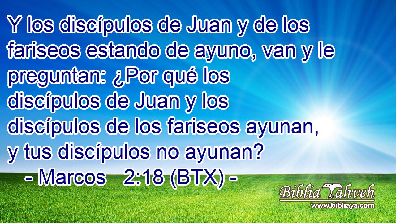 Y los discípulos de Juan y de los fariseos estando de ayuno, van y le preguntan: ¿Por qué los discípulos de Juan y los discípulos de los fariseos ayunan, y tus discípulos no ayunan?
