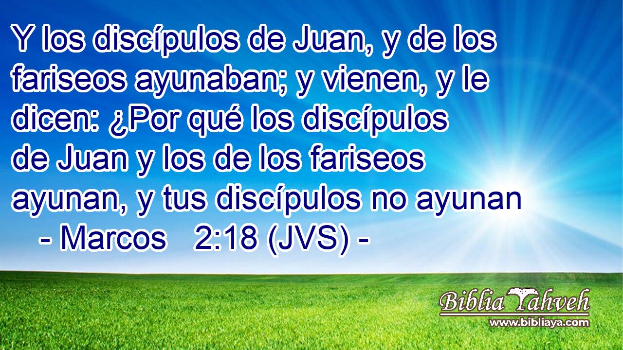 Y los discípulos de Juan, y de los fariseos ayunaban; y vienen, y le dicen: ¿Por qué los discípulos de Juan y los de los fariseos ayunan, y tus discípulos no ayunan