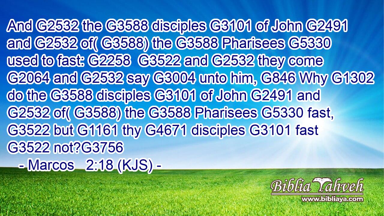And G2532 the G3588 disciples G3101 of John G2491 and G2532 of( G3588) the G3588 Pharisees G5330 used to fast: G2258  G3522 and G2532 they come G2064 and G2532 say G3004 unto him, G846 Why G1302 do the G3588 disciples G3101 of John G2491 and G2532 of( G3588) the G3588 Pharisees G5330 fast, G3522 but G1161 thy G4671 disciples G3101 fast G3522 not?G3756