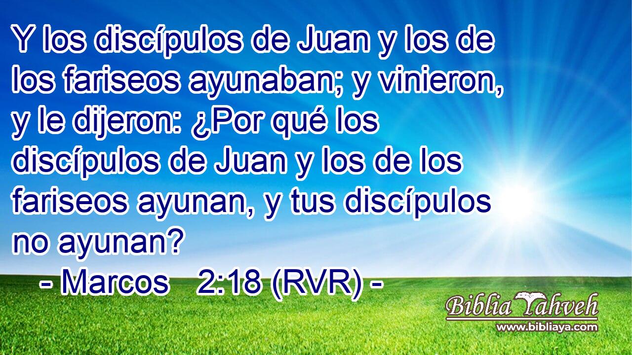 Y los discípulos de Juan y los de los fariseos ayunaban; y vinieron, y le dijeron: ¿Por qué los discípulos de Juan y los de los fariseos ayunan, y tus discípulos no ayunan?