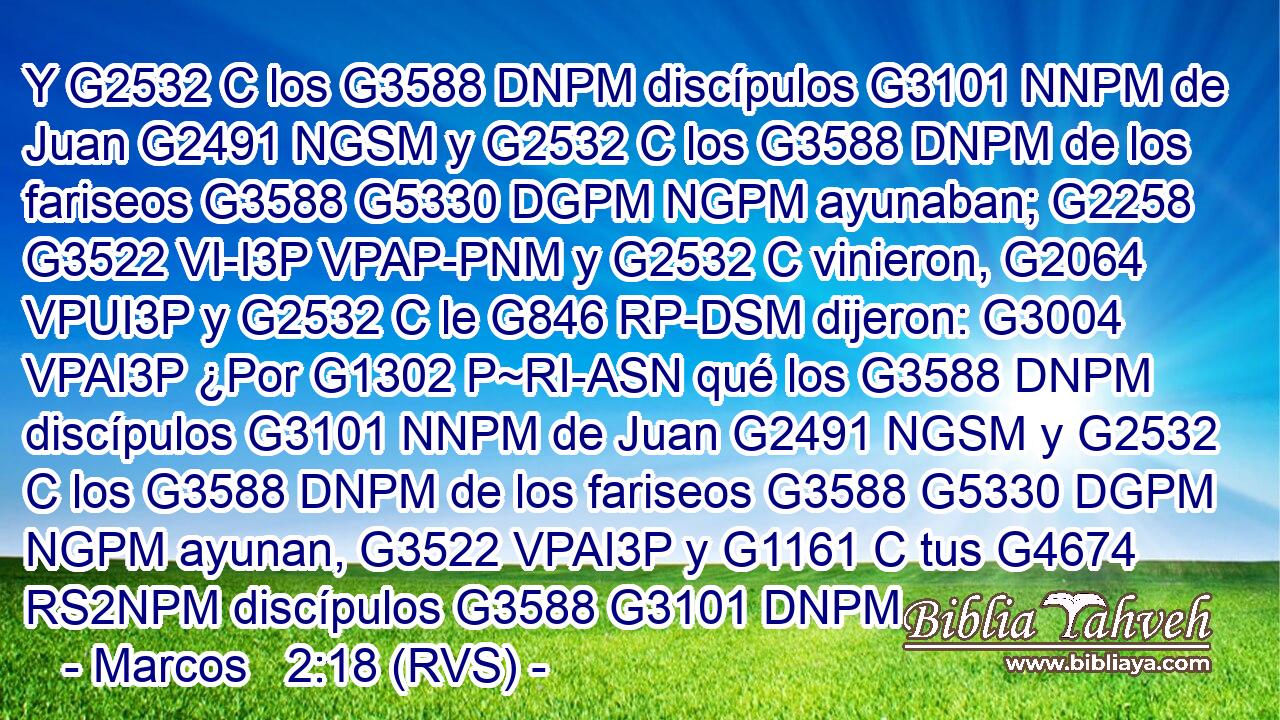 Y G2532 C los G3588 DNPM discípulos G3101 NNPM de Juan G2491 NGSM y G2532 C los G3588 DNPM de los fariseos G3588 G5330 DGPM NGPM ayunaban; G2258 G3522 VI-I3P VPAP-PNM y G2532 C vinieron, G2064 VPUI3P y G2532 C le G846 RP-DSM dijeron: G3004 VPAI3P ¿Por G1302 P~RI-ASN qué los G3588 DNPM discípulos G3101 NNPM de Juan G2491 NGSM y G2532 C los G3588 DNPM de los fariseos G3588 G5330 DGPM NGPM ayunan, G3522 VPAI3P y G1161 C tus G4674 RS2NPM discípulos G3588 G3101 DNPM 