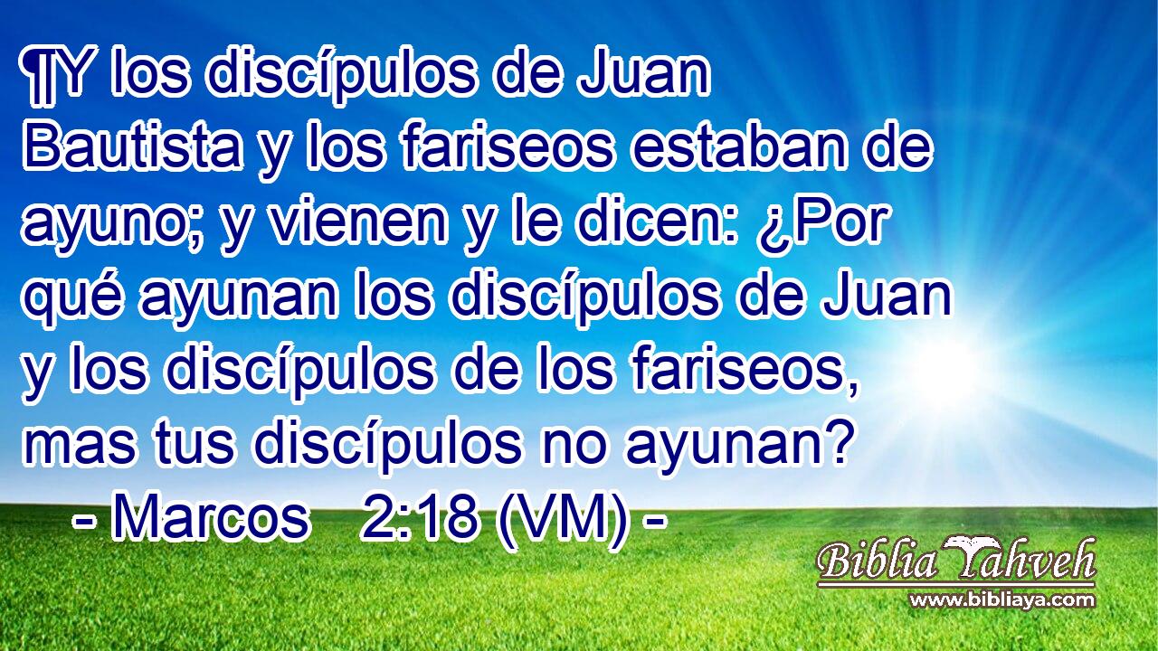  ¶Y los discípulos de Juan Bautista y los fariseos estaban de ayuno; y vienen y le dicen: ¿Por qué ayunan los discípulos de Juan y los discípulos de los fariseos, mas tus discípulos no ayunan? 
