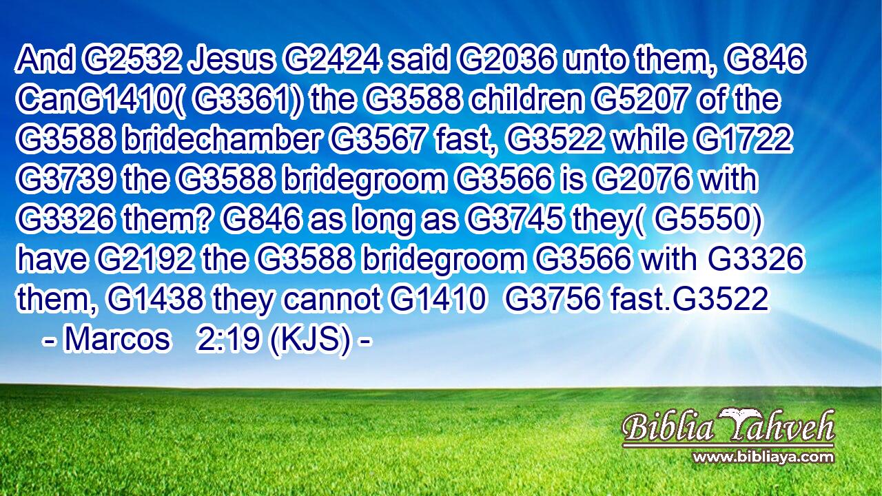 And G2532 Jesus G2424 said G2036 unto them, G846 CanG1410( G3361) the G3588 children G5207 of the G3588 bridechamber G3567 fast, G3522 while G1722  G3739 the G3588 bridegroom G3566 is G2076 with G3326 them? G846 as long as G3745 they( G5550) have G2192 the G3588 bridegroom G3566 with G3326 them, G1438 they cannot G1410  G3756 fast.G3522