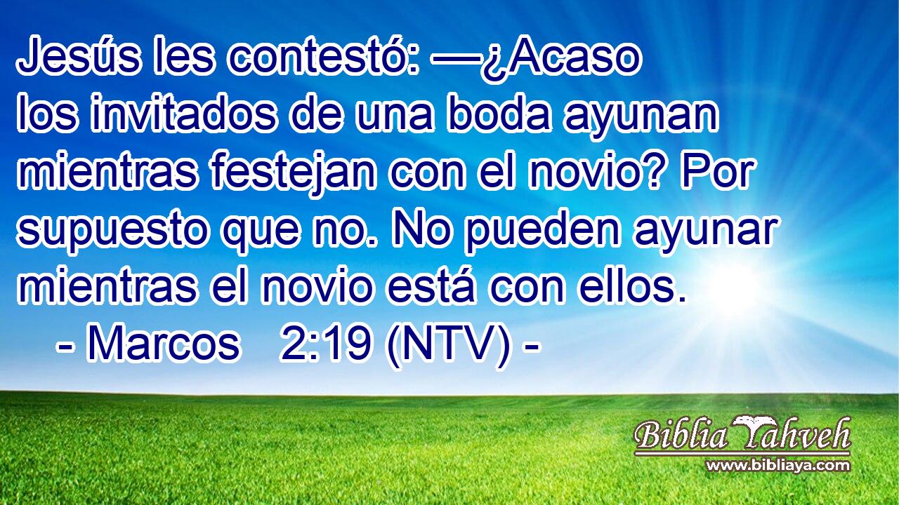 Jesús les contestó: —¿Acaso los invitados de una boda ayunan mientras festejan con el novio? Por supuesto que no. No pueden ayunar mientras el novio está con ellos.