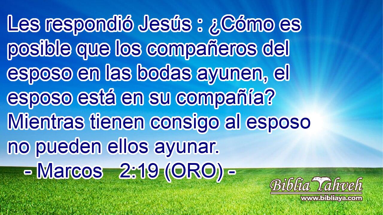  Les respondió Jesús : ¿Cómo es posible que los compañeros del esposo en las bodas ayunen, el esposo está en su compañía? Mientras tienen consigo al esposo no pueden ellos ayunar. 