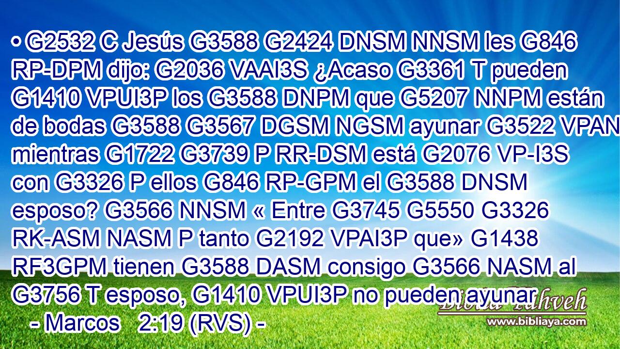 • G2532 C Jesús G3588 G2424 DNSM NNSM les G846 RP-DPM dijo: G2036 VAAI3S ¿Acaso G3361 T pueden G1410 VPUI3P los G3588 DNPM que G5207 NNPM están de bodas G3588 G3567 DGSM NGSM ayunar G3522 VPAN mientras G1722 G3739 P RR-DSM está G2076 VP-I3S con G3326 P ellos G846 RP-GPM el G3588 DNSM esposo? G3566 NNSM « Entre G3745 G5550 G3326 RK-ASM NASM P tanto G2192 VPAI3P que» G1438 RF3GPM tienen G3588 DASM consigo G3566 NASM al G3756 T esposo, G1410 VPUI3P no pueden ayunar