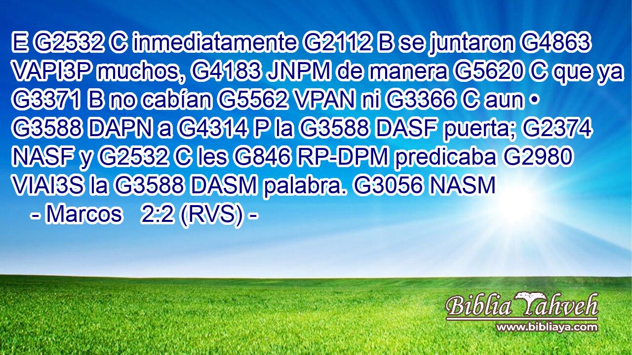E G2532 C inmediatamente G2112 B se juntaron G4863 VAPI3P muchos, G4183 JNPM de manera G5620 C que ya G3371 B no cabían G5562 VPAN ni G3366 C aun • G3588 DAPN a G4314 P la G3588 DASF puerta; G2374 NASF y G2532 C les G846 RP-DPM predicaba G2980 VIAI3S la G3588 DASM palabra. G3056 NASM 