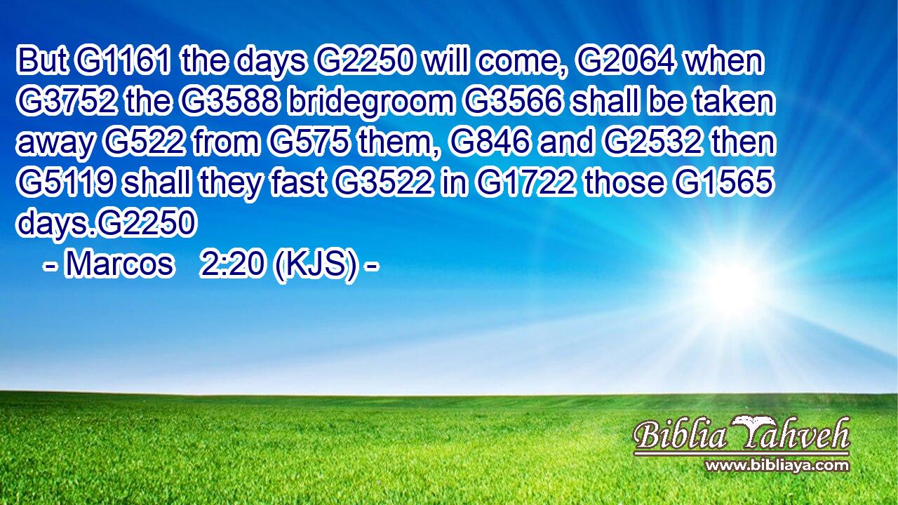 But G1161 the days G2250 will come, G2064 when G3752 the G3588 bridegroom G3566 shall be taken away G522 from G575 them, G846 and G2532 then G5119 shall they fast G3522 in G1722 those G1565 days.G2250