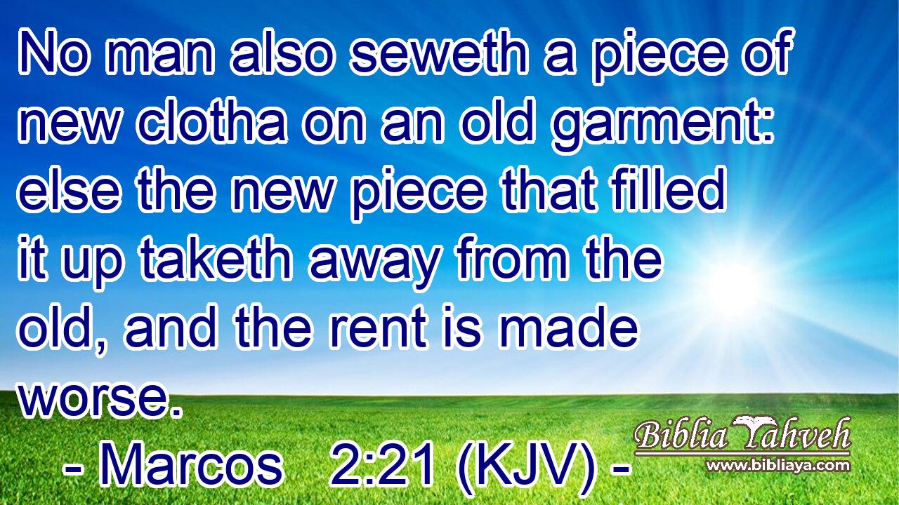 No man also seweth a piece of new clotha on an old garment: else the new piece that filled it up taketh away from the old, and the rent is made worse.