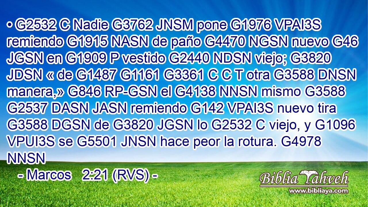 • G2532 C Nadie G3762 JNSM pone G1976 VPAI3S remiendo G1915 NASN de paño G4470 NGSN nuevo G46 JGSN en G1909 P vestido G2440 NDSN viejo; G3820 JDSN « de G1487 G1161 G3361 C C T otra G3588 DNSN manera,» G846 RP-GSN el G4138 NNSN mismo G3588 G2537 DASN JASN remiendo G142 VPAI3S nuevo tira G3588 DGSN de G3820 JGSN lo G2532 C viejo, y G1096 VPUI3S se G5501 JNSN hace peor la rotura. G4978 NNSN 