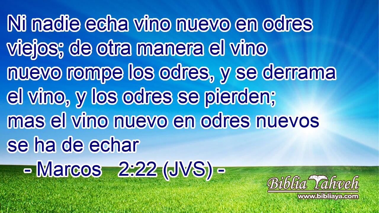 Ni nadie echa vino nuevo en odres viejos; de otra manera el vino nuevo rompe los odres, y se derrama el vino, y los odres se pierden; mas el vino nuevo en odres nuevos se ha de echar