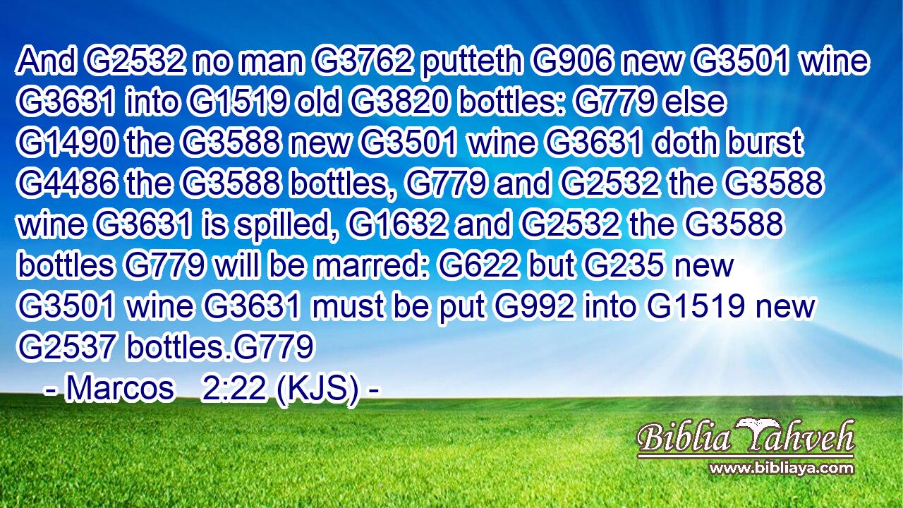 And G2532 no man G3762 putteth G906 new G3501 wine G3631 into G1519 old G3820 bottles: G779 else G1490 the G3588 new G3501 wine G3631 doth burst G4486 the G3588 bottles, G779 and G2532 the G3588 wine G3631 is spilled, G1632 and G2532 the G3588 bottles G779 will be marred: G622 but G235 new G3501 wine G3631 must be put G992 into G1519 new G2537 bottles.G779