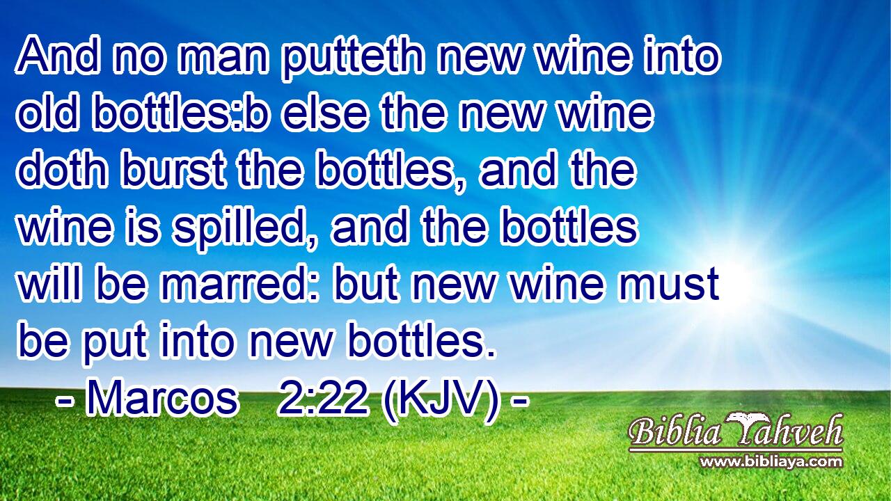 And no man putteth new wine into old bottles:b else the new wine doth burst the bottles, and the wine is spilled, and the bottles will be marred: but new wine must be put into new bottles.