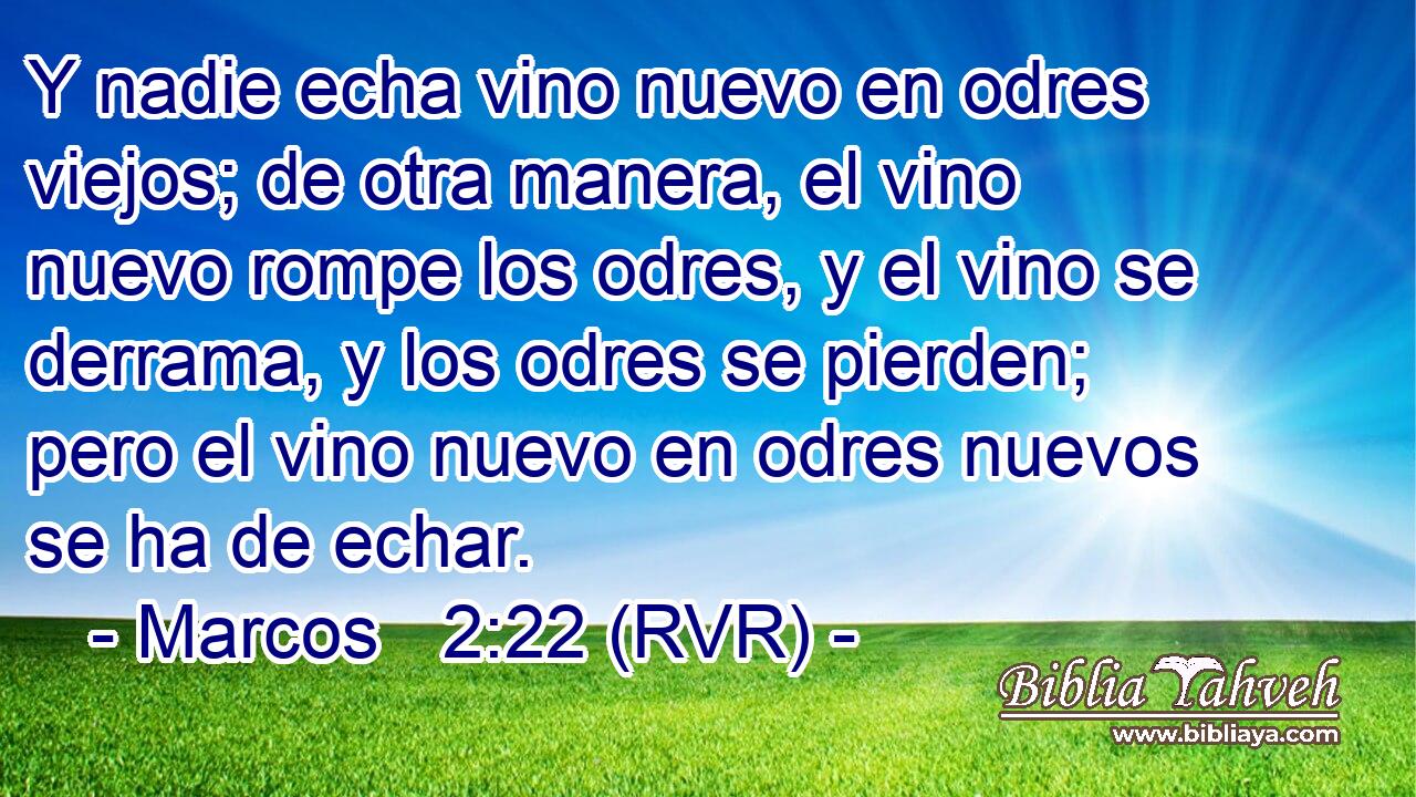 Y nadie echa vino nuevo en odres viejos; de otra manera, el vino nuevo rompe los odres, y el vino se derrama, y los odres se pierden; pero el vino nuevo en odres nuevos se ha de echar.