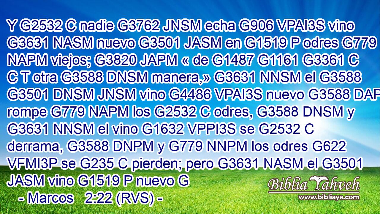 Y G2532 C nadie G3762 JNSM echa G906 VPAI3S vino G3631 NASM nuevo G3501 JASM en G1519 P odres G779 NAPM viejos; G3820 JAPM « de G1487 G1161 G3361 C C T otra G3588 DNSM manera,» G3631 NNSM el G3588 G3501 DNSM JNSM vino G4486 VPAI3S nuevo G3588 DAPM rompe G779 NAPM los G2532 C odres, G3588 DNSM y G3631 NNSM el vino G1632 VPPI3S se G2532 C derrama, G3588 DNPM y G779 NNPM los odres G622 VFMI3P se G235 C pierden; pero G3631 NASM el G3501 JASM vino G1519 P nuevo G