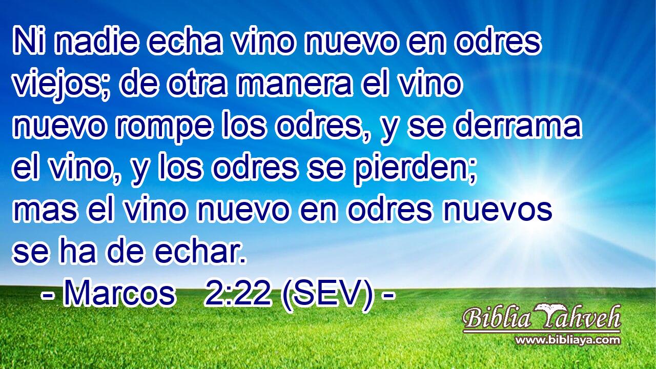 Ni nadie echa vino nuevo en odres viejos; de otra manera el vino nuevo rompe los odres, y se derrama el vino, y los odres se pierden; mas el vino nuevo en odres nuevos se ha de echar.