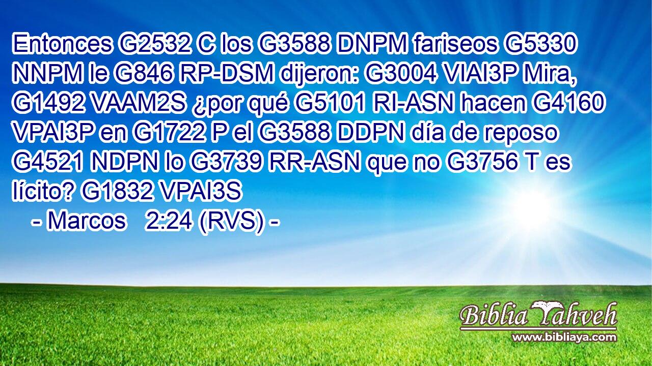 Entonces G2532 C los G3588 DNPM fariseos G5330 NNPM le G846 RP-DSM dijeron: G3004 VIAI3P Mira, G1492 VAAM2S ¿por qué G5101 RI-ASN hacen G4160 VPAI3P en G1722 P el G3588 DDPN día de reposo G4521 NDPN lo G3739 RR-ASN que no G3756 T es lícito? G1832 VPAI3S 