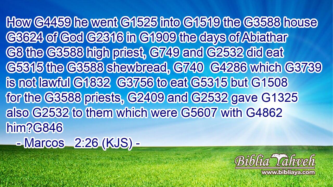 How G4459 he went G1525 into G1519 the G3588 house G3624 of God G2316 in G1909 the days of Abiathar G8 the G3588 high priest, G749 and G2532 did eat G5315 the G3588 shewbread, G740  G4286 which G3739 is not lawful G1832  G3756 to eat G5315 but G1508 for the G3588 priests, G2409 and G2532 gave G1325 also G2532 to them which were G5607 with G4862 him?G846