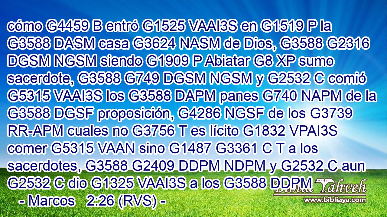 cómo G4459 B entró G1525 VAAI3S en G1519 P la G3588 DASM casa G3624 NASM de Dios, G3588 G2316 DGSM NGSM siendo G1909 P Abiatar G8 XP sumo sacerdote, G3588 G749 DGSM NGSM y G2532 C comió G5315 VAAI3S los G3588 DAPM panes G740 NAPM de la G3588 DGSF proposición, G4286 NGSF de los G3739 RR-APM cuales no G3756 T es lícito G1832 VPAI3S comer G5315 VAAN sino G1487 G3361 C T a los sacerdotes, G3588 G2409 DDPM NDPM y G2532 C aun G2532 C dio G1325 VAAI3S a los G3588 DDPM