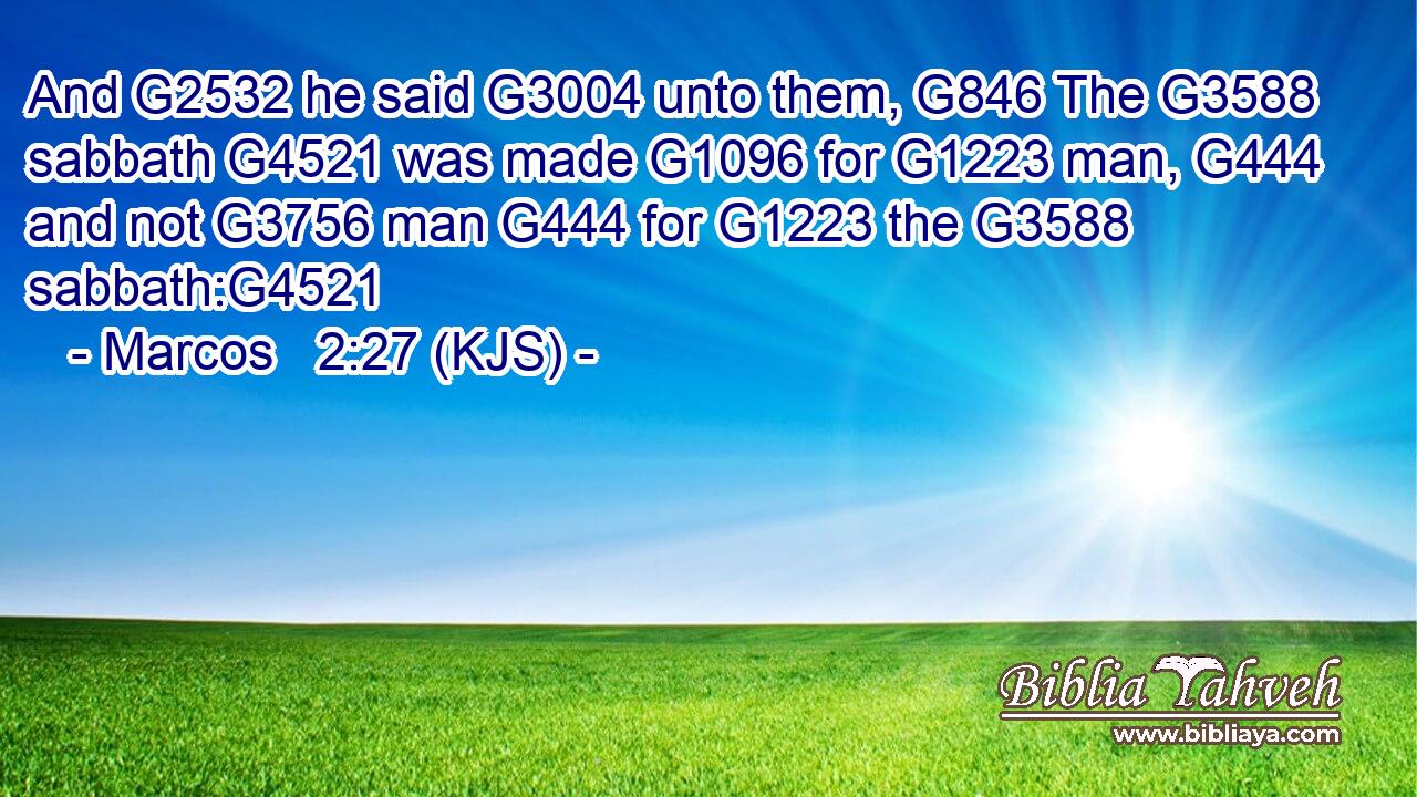 And G2532 he said G3004 unto them, G846 The G3588 sabbath G4521 was made G1096 for G1223 man, G444 and not G3756 man G444 for G1223 the G3588 sabbath:G4521