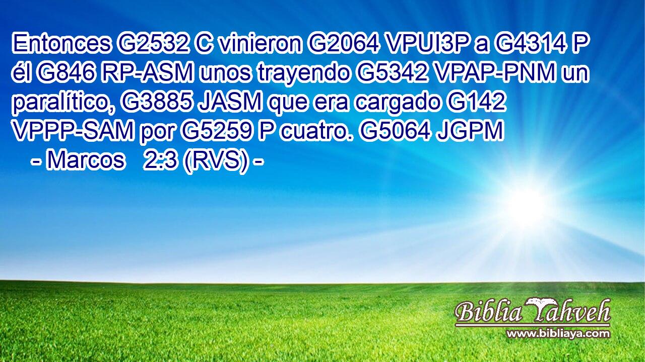 Entonces G2532 C vinieron G2064 VPUI3P a G4314 P él G846 RP-ASM unos trayendo G5342 VPAP-PNM un paralítico, G3885 JASM que era cargado G142 VPPP-SAM por G5259 P cuatro. G5064 JGPM 