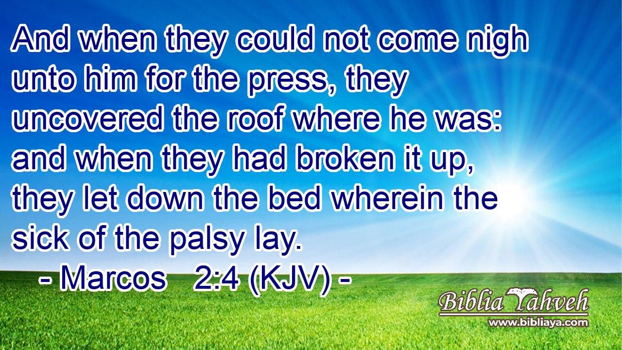 And when they could not come nigh unto him for the press, they uncovered the roof where he was: and when they had broken it up, they let down the bed wherein the sick of the palsy lay.