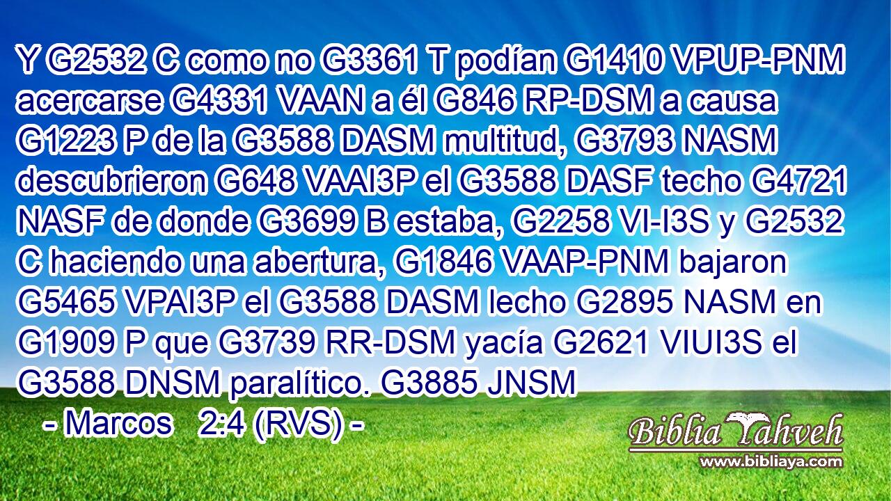 Y G2532 C como no G3361 T podían G1410 VPUP-PNM acercarse G4331 VAAN a él G846 RP-DSM a causa G1223 P de la G3588 DASM multitud, G3793 NASM descubrieron G648 VAAI3P el G3588 DASF techo G4721 NASF de donde G3699 B estaba, G2258 VI-I3S y G2532 C haciendo una abertura, G1846 VAAP-PNM bajaron G5465 VPAI3P el G3588 DASM lecho G2895 NASM en G1909 P que G3739 RR-DSM yacía G2621 VIUI3S el G3588 DNSM paralítico. G3885 JNSM 