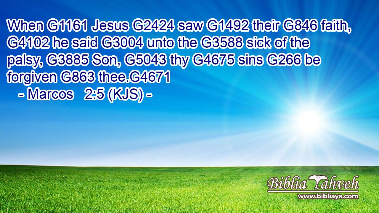 When G1161 Jesus G2424 saw G1492 their G846 faith, G4102 he said G3004 unto the G3588 sick of the palsy, G3885 Son, G5043 thy G4675 sins G266 be forgiven G863 thee.G4671