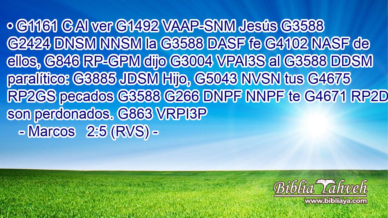 • G1161 C Al ver G1492 VAAP-SNM Jesús G3588 G2424 DNSM NNSM la G3588 DASF fe G4102 NASF de ellos, G846 RP-GPM dijo G3004 VPAI3S al G3588 DDSM paralítico: G3885 JDSM Hijo, G5043 NVSN tus G4675 RP2GS pecados G3588 G266 DNPF NNPF te G4671 RP2DS son perdonados. G863 VRPI3P 