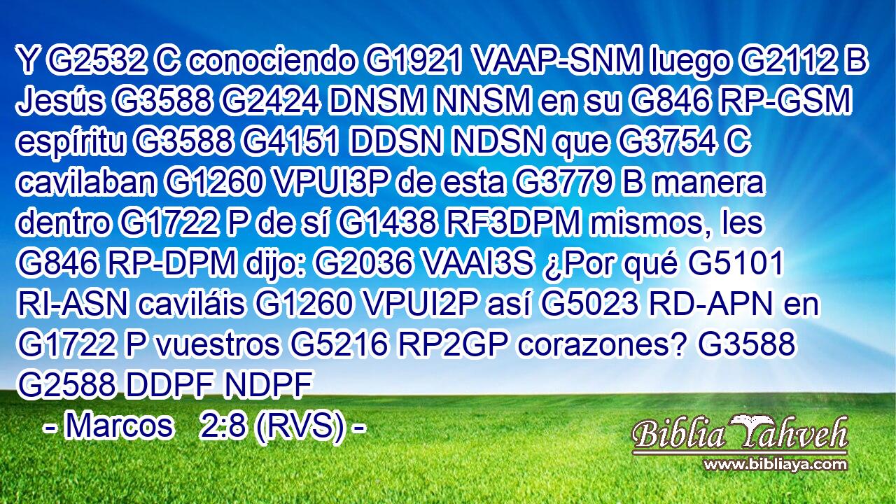 Y G2532 C conociendo G1921 VAAP-SNM luego G2112 B Jesús G3588 G2424 DNSM NNSM en su G846 RP-GSM espíritu G3588 G4151 DDSN NDSN que G3754 C cavilaban G1260 VPUI3P de esta G3779 B manera dentro G1722 P de sí G1438 RF3DPM mismos, les G846 RP-DPM dijo: G2036 VAAI3S ¿Por qué G5101 RI-ASN caviláis G1260 VPUI2P así G5023 RD-APN en G1722 P vuestros G5216 RP2GP corazones? G3588 G2588 DDPF NDPF 