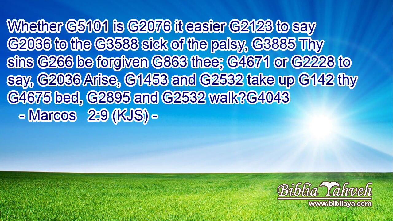 Whether G5101 is G2076 it easier G2123 to say G2036 to the G3588 sick of the palsy, G3885 Thy sins G266 be forgiven G863 thee; G4671 or G2228 to say, G2036 Arise, G1453 and G2532 take up G142 thy G4675 bed, G2895 and G2532 walk?G4043