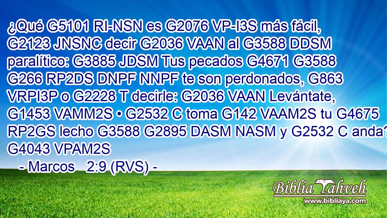 ¿Qué G5101 RI-NSN es G2076 VP-I3S más fácil, G2123 JNSNC decir G2036 VAAN al G3588 DDSM paralítico: G3885 JDSM Tus pecados G4671 G3588 G266 RP2DS DNPF NNPF te son perdonados, G863 VRPI3P o G2228 T decirle: G2036 VAAN Levántate, G1453 VAMM2S • G2532 C toma G142 VAAM2S tu G4675 RP2GS lecho G3588 G2895 DASM NASM y G2532 C anda? G4043 VPAM2S 