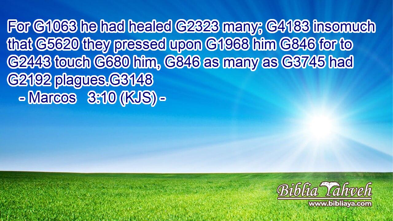For G1063 he had healed G2323 many; G4183 insomuch that G5620 they pressed upon G1968 him G846 for to G2443 touch G680 him, G846 as many as G3745 had G2192 plagues.G3148