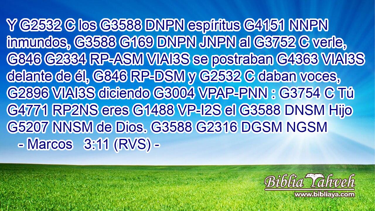 Y G2532 C los G3588 DNPN espíritus G4151 NNPN inmundos, G3588 G169 DNPN JNPN al G3752 C verle, G846 G2334 RP-ASM VIAI3S se postraban G4363 VIAI3S delante de él, G846 RP-DSM y G2532 C daban voces, G2896 VIAI3S diciendo G3004 VPAP-PNN : G3754 C Tú G4771 RP2NS eres G1488 VP-I2S el G3588 DNSM Hijo G5207 NNSM de Dios. G3588 G2316 DGSM NGSM 